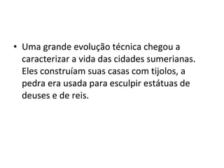• Uma grande evolução técnica chegou a
caracterizar a vida das cidades sumerianas.
Eles construíam suas casas com tijolos, a
pedra era usada para esculpir estátuas de
deuses e de reis.

 