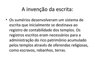 A invenção da escrita:
• Os sumérios desenvolveram um sistema de
escrita que inicialmente se destinava ao
registro de contabilidade dos templos. Os
registros escritos eram necessários para a
administração do rico patrimônio acumulado
pelos templos através de oferendas religiosas,
como escravos, rebanhos, terras.

 