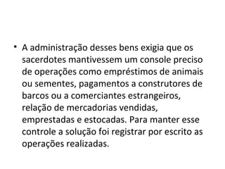 • A administração desses bens exigia que os
sacerdotes mantivessem um console preciso
de operações como empréstimos de animais
ou sementes, pagamentos a construtores de
barcos ou a comerciantes estrangeiros,
relação de mercadorias vendidas,
emprestadas e estocadas. Para manter esse
controle a solução foi registrar por escrito as
operações realizadas.

 