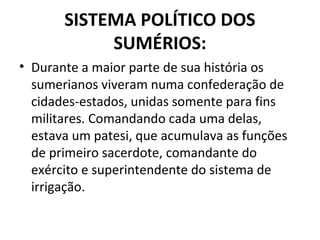 SISTEMA POLÍTICO DOS
SUMÉRIOS:
• Durante a maior parte de sua história os
sumerianos viveram numa confederação de
cidades-estados, unidas somente para fins
militares. Comandando cada uma delas,
estava um patesi, que acumulava as funções
de primeiro sacerdote, comandante do
exército e superintendente do sistema de
irrigação.

 