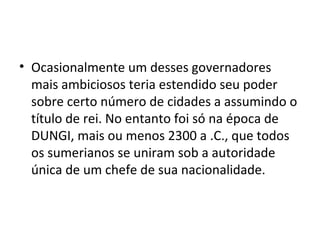 • Ocasionalmente um desses governadores
mais ambiciosos teria estendido seu poder
sobre certo número de cidades a assumindo o
título de rei. No entanto foi só na época de
DUNGI, mais ou menos 2300 a .C., que todos
os sumerianos se uniram sob a autoridade
única de um chefe de sua nacionalidade.

 