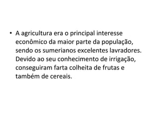 • A agricultura era o principal interesse
econômico da maior parte da população,
sendo os sumerianos excelentes lavradores.
Devido ao seu conhecimento de irrigação,
conseguiram farta colheita de frutas e
também de cereais.

 