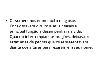 • Os sumerianos eram muito religiosos
Consideravam o culto a seus deuses a
principal função a desempenhar na vida.
Quando interrompiam as orações, deixavam
estatuetas de pedras que os representavam
diante dos altares para rezarem em seu nome.

 