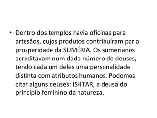 • Dentro dos templos havia oficinas para
artesãos, cujos produtos contribuíram par a
prosperidade da SUMÉRIA. Os sumerianos
acreditavam num dado número de deuses,
tendo cada um deles uma personalidade
distinta com atributos humanos. Podemos
citar alguns deuses: ISHTAR, a deusa do
princípio feminino da natureza,

 