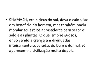 • SHAMASH, era o deus do sol, dava o calor, luz
em beneficio do homem, mas também podia
mandar seus raios abrasadores para secar o
solo e as plantas. O dualismo religiosos,
envolvendo a crença em divindades
inteiramente separadas do bem e do mal, só
aparecem na civilização muito depois.

 