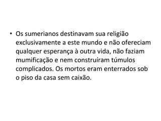 • Os sumerianos destinavam sua religião
exclusivamente a este mundo e não ofereciam
qualquer esperança à outra vida, não faziam
mumificação e nem construíram túmulos
complicados. Os mortos eram enterrados sob
o piso da casa sem caixão.

 