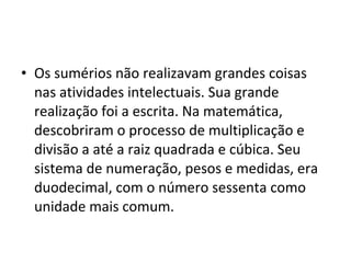 • Os sumérios não realizavam grandes coisas
nas atividades intelectuais. Sua grande
realização foi a escrita. Na matemática,
descobriram o processo de multiplicação e
divisão a até a raiz quadrada e cúbica. Seu
sistema de numeração, pesos e medidas, era
duodecimal, com o número sessenta como
unidade mais comum.

 