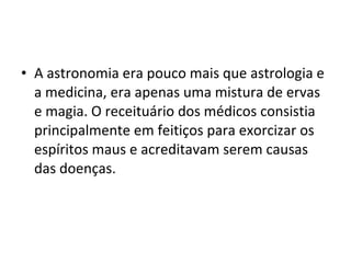 • A astronomia era pouco mais que astrologia e
a medicina, era apenas uma mistura de ervas
e magia. O receituário dos médicos consistia
principalmente em feitiços para exorcizar os
espíritos maus e acreditavam serem causas
das doenças.

 