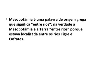 • Mesopotâmia é uma palavra de origem grega
que significa "entre rios“; na verdade a
Mesopotâmia é a Terra “entre rios” porque
estava localizada entre os rios Tigre e
Eufrates.

 