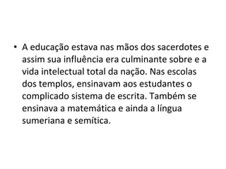 • A educação estava nas mãos dos sacerdotes e
assim sua influência era culminante sobre e a
vida intelectual total da nação. Nas escolas
dos templos, ensinavam aos estudantes o
complicado sistema de escrita. Também se
ensinava a matemática e ainda a língua
sumeriana e semítica.

 