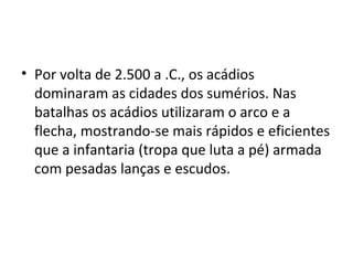 • Por volta de 2.500 a .C., os acádios
dominaram as cidades dos sumérios. Nas
batalhas os acádios utilizaram o arco e a
flecha, mostrando-se mais rápidos e eficientes
que a infantaria (tropa que luta a pé) armada
com pesadas lanças e escudos.

 