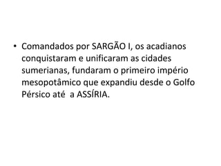 • Comandados por SARGÃO I, os acadianos
conquistaram e unificaram as cidades
sumerianas, fundaram o primeiro império
mesopotâmico que expandiu desde o Golfo
Pérsico até a ASSÍRIA.

 