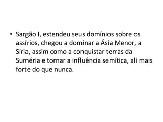 • Sargão I, estendeu seus domínios sobre os
assírios, chegou a dominar a Ásia Menor, a
Síria, assim como a conquistar terras da
Suméria e tornar a influência semítica, ali mais
forte do que nunca.

 