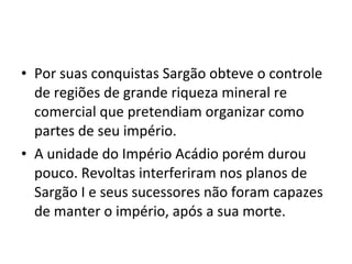 • Por suas conquistas Sargão obteve o controle
de regiões de grande riqueza mineral re
comercial que pretendiam organizar como
partes de seu império.
• A unidade do Império Acádio porém durou
pouco. Revoltas interferiram nos planos de
Sargão I e seus sucessores não foram capazes
de manter o império, após a sua morte.

 