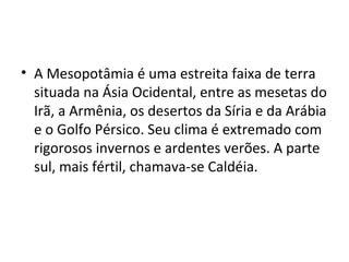 • A Mesopotâmia é uma estreita faixa de terra
situada na Ásia Ocidental, entre as mesetas do
Irã, a Armênia, os desertos da Síria e da Arábia
e o Golfo Pérsico. Seu clima é extremado com
rigorosos invernos e ardentes verões. A parte
sul, mais fértil, chamava-se Caldéia.

 