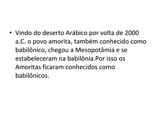• Vindo do deserto Arábico por volta de 2000
a.C. o povo amorita, também conhecido como
babilônico, chegou a Mesopotâmia e se
estabeleceram na babilônia.Por isso os
Amoritas ficaram conhecidos como
babilônicos.

 