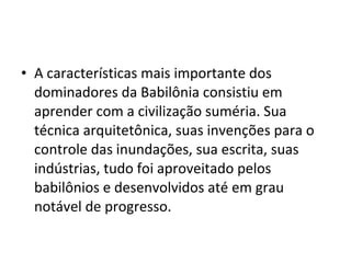• A características mais importante dos
dominadores da Babilônia consistiu em
aprender com a civilização suméria. Sua
técnica arquitetônica, suas invenções para o
controle das inundações, sua escrita, suas
indústrias, tudo foi aproveitado pelos
babilônios e desenvolvidos até em grau
notável de progresso.

 