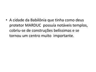 • A cidade da Babilônia que tinha como deus
protetor MARDUC possuía notáveis templos,
cobriu-se de construções belíssimas e se
tornou um centro muito importante.

 