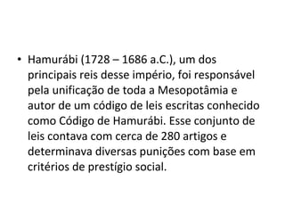• Hamurábi (1728 – 1686 a.C.), um dos
principais reis desse império, foi responsável
pela unificação de toda a Mesopotâmia e
autor de um código de leis escritas conhecido
como Código de Hamurábi. Esse conjunto de
leis contava com cerca de 280 artigos e
determinava diversas punições com base em
critérios de prestígio social.

 