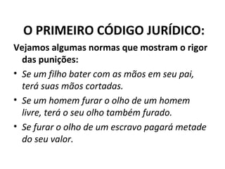 O PRIMEIRO CÓDIGO JURÍDICO:
Vejamos algumas normas que mostram o rigor
das punições:
• Se um filho bater com as mãos em seu pai,
terá suas mãos cortadas.
• Se um homem furar o olho de um homem
livre, terá o seu olho também furado.
• Se furar o olho de um escravo pagará metade
do seu valor.

 