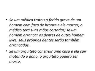 • Se um médico tratou a ferida grave de um
homem com faca de bronze e ele morrer, o
médico terá suas mãos cortadas; se um
homem arrancar os dentes de outro homem
livre, seus próprios dentes serão também
arrancados.
• Se um arquiteto construir uma casa e ela cair
matando o dono, o arquiteto poderá ser
morto.

 