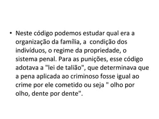 • Neste código podemos estudar qual era a
organização da família, a condição dos
indivíduos, o regime da propriedade, o
sistema penal. Para as punições, esse código
adotava a "lei de talião", que determinava que
a pena aplicada ao criminoso fosse igual ao
crime por ele cometido ou seja " olho por
olho, dente por dente".

 