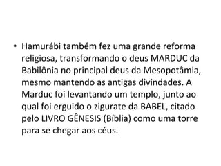 • Hamurábi também fez uma grande reforma
religiosa, transformando o deus MARDUC da
Babilônia no principal deus da Mesopotâmia,
mesmo mantendo as antigas divindades. A
Marduc foi levantando um templo, junto ao
qual foi erguido o zigurate da BABEL, citado
pelo LIVRO GÊNESIS (Bíblia) como uma torre
para se chegar aos céus.

 