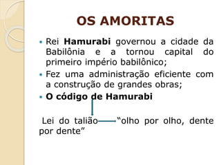 OS AMORITAS
 Rei Hamurabi governou a cidade da
Babilônia e a tornou capital do
primeiro império babilônico;
 Fez uma administração eficiente com
a construção de grandes obras;
 O código de Hamurabi
Lei do talião “olho por olho, dente
por dente”
 