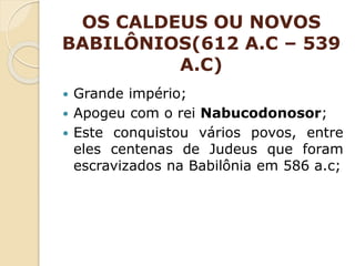 OS CALDEUS OU NOVOS
BABILÔNIOS(612 A.C – 539
A.C)
 Grande império;
 Apogeu com o rei Nabucodonosor;
 Este conquistou vários povos, entre
eles centenas de Judeus que foram
escravizados na Babilônia em 586 a.c;
 