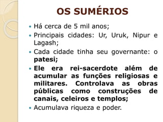 OS SUMÉRIOS
 Há cerca de 5 mil anos;
 Principais cidades: Ur, Uruk, Nipur e
Lagash;
 Cada cidade tinha seu governante: o
patesi;
 Ele era rei-sacerdote além de
acumular as funções religiosas e
militares. Controlava as obras
públicas como construções de
canais, celeiros e templos;
 Acumulava riqueza e poder.
 