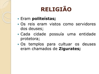 RELIGIÃO
 Eram politeístas;
 Os reis eram vistos como servidores
dos deuses;
 Cada cidade possuía uma entidade
protetora;
 Os templos para cultuar os deuses
eram chamados de Zigurates;
 