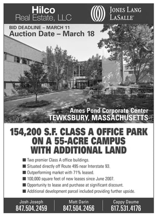 Hilco
  Real Estate, LLC
BID DEADLINE – MARCH 11
Auction Date – March 18




                                Ames Pond Corporate Center
                    TEWKSBURY, MASSACHUSETTS

154,200 S.F. CLASS A OFFICE PARK
     ON A 55-ACRE CAMPUS
     WITH ADDITIONAL LAND
     ■ Two premier Class A office buildings.
     ■ Situated directly off Route 495 near Interstate 93.
     ■ Outperforming market with 71% leased.
     ■ 100,000 square feet of new leases since June 2007.
     ■ Opportunity to lease and purchase at significant discount.
     ■ Additional development parcel included providing further upside.

   Josh Joseph                  Matt Darin                Cappy Daume
  847.504.2459              847.504.2456                617.531.4176
 