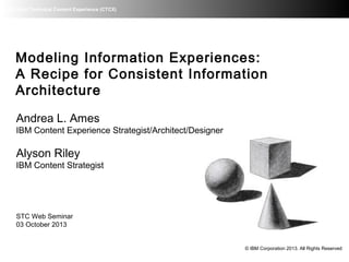 IBM Client Technical Content Experience (CTCX)
Modeling Information Experiences:
A Recipe for Consistent Information
Architecture
Andrea L. Ames
IBM Content Experience Strategist/Architect/Designer
Alyson Riley
IBM Content Strategist
STC Web Seminar
03 October 2013
© IBM Corporation 2013. All Rights Reserved
 