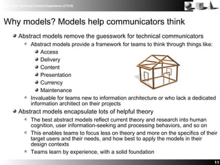 IBM Client Technical Content Experience (CTCX)
11
Why models? Models help communicators think
Abstract models remove the guesswork for technical communicators
Abstract models provide a framework for teams to think through things like:
Access
Delivery
Content
Presentation
Currency
Maintenance
Invaluable for teams new to information architecture or who lack a dedicated
information architect on their projects
Abstract models encapsulate lots of helpful theory
The best abstract models reflect current theory and research into human
cognition, user information-seeking and processing behaviors, and so on
This enables teams to focus less on theory and more on the specifics of their
target users and their needs, and how best to apply the models in their
design contexts
Teams learn by experience, with a solid foundation
 