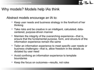 IBM Client Technical Content Experience (CTCX)
12
Why models? Models help IAs think
Abstract models encourage an IA to:
Keep user needs and business strategy in the forefront of her
thinking
Take risks and be creative in an intelligent, calculated, data-
centered, purpose-driven manner
Maintain the integrity of the overarching experience—that is,
ensure that the fundamental purpose, form, and structure of the
information experience remain the same
Tailor an information experience to meet specific user needs or
business challenges—that is, allow freedom in the details as
dictated by user need
Avoid confining an information experience to template
boundaries
Keep the focus on outcomes—results, not rules
 