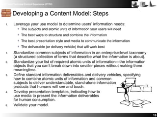 IBM Client Technical Content Experience (CTCX)
1. Leverage your use model to determine users’ information needs:
The subjects and atomic units of information your users will need
The best ways to structure and combine the information
The best presentation style and media to communicate the information
The deliverable (or delivery vehicle) that will work best
1. Standardize common subjects of information in an enterprise-level taxonomy
(a structured collection of terms that describe what the information is about).
2. Standardize your list of required atomic units of information—the information
objects that you can’t break down into smaller pieces without making them
meaningless.
3. Define standard information deliverables and delivery vehicles, specifying
how to combine atomic units of information and common
subjects to deliver understandable, stand-alone information
products that humans will see and touch.
4. Develop presentation templates, indicating how to
use media to present the information deliverables
for human consumption.
6. Validate your model.
16
Developing a Content Model: Steps
 