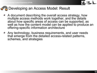 IBM Client Technical Content Experience (CTCX)
A document describing the overall access strategy, how
multiple access methods work together, and the details
about how specific areas of access can be supported, as
well as how the content model can be applied to produce an
offering-specific information architecture
Any technology, business requirements, and user needs
that emerge from the detailed access-related patterns,
schemes, and strategies
19
Developing an Access Model: Result
 