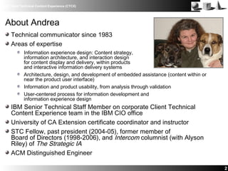 IBM Client Technical Content Experience (CTCX)
2
About Andrea
Technical communicator since 1983
Areas of expertise
Information experience design: Content strategy,
information architecture, and interaction design
for content display and delivery, within products
and interactive information delivery systems
Architecture, design, and development of embedded assistance (content within or
near the product user interface)
Information and product usability, from analysis through validation
User-centered process for information development and
information experience design
IBM Senior Technical Staff Member on corporate Client Technical
Content Experience team in the IBM CIO office
University of CA Extension certificate coordinator and instructor
STC Fellow, past president (2004-05), former member of
Board of Directors (1998-2006), and Intercom columnist (with Alyson
Riley) of The Strategic IA
ACM Distinguished Engineer
 