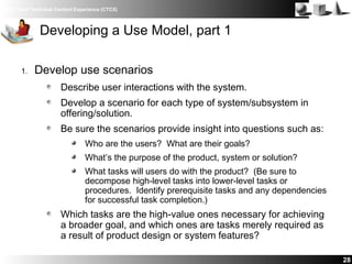IBM Client Technical Content Experience (CTCX)
28
Developing a Use Model, part 1
1. Develop use scenarios
Describe user interactions with the system.
Develop a scenario for each type of system/subsystem in
offering/solution.
Be sure the scenarios provide insight into questions such as:
Who are the users? What are their goals?
What’s the purpose of the product, system or solution?
What tasks will users do with the product? (Be sure to
decompose high-level tasks into lower-level tasks or
procedures. Identify prerequisite tasks and any dependencies
for successful task completion.)
Which tasks are the high-value ones necessary for achieving
a broader goal, and which ones are tasks merely required as
a result of product design or system features?
 