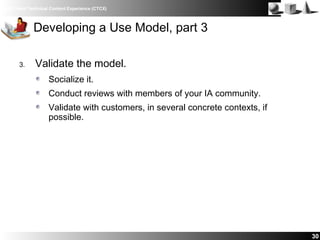 IBM Client Technical Content Experience (CTCX)
30
Developing a Use Model, part 3
3. Validate the model.
Socialize it.
Conduct reviews with members of your IA community.
Validate with customers, in several concrete contexts, if
possible.
 
