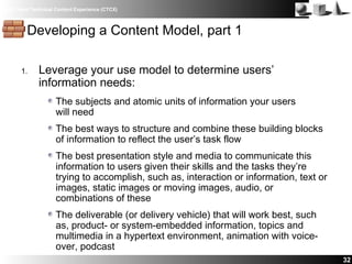 IBM Client Technical Content Experience (CTCX)
32
Developing a Content Model, part 1
1. Leverage your use model to determine users’
information needs:
The subjects and atomic units of information your users
will need
The best ways to structure and combine these building blocks
of information to reflect the user’s task flow
The best presentation style and media to communicate this
information to users given their skills and the tasks they’re
trying to accomplish, such as, interaction or information, text or
images, static images or moving images, audio, or
combinations of these
The deliverable (or delivery vehicle) that will work best, such
as, product- or system-embedded information, topics and
multimedia in a hypertext environment, animation with voice-
over, podcast
 