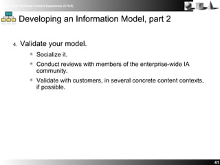 IBM Client Technical Content Experience (CTCX)
41
Developing an Information Model, part 2
4. Validate your model.
Socialize it.
Conduct reviews with members of the enterprise-wide IA
community.
Validate with customers, in several concrete content contexts,
if possible.
 