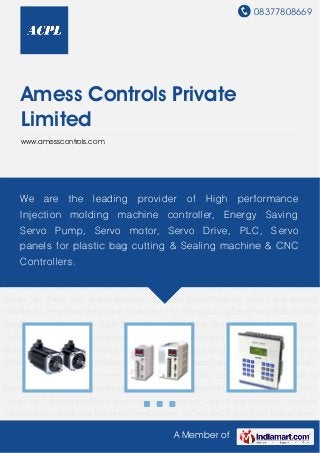 08377808669
A Member of
Amess Controls Private
Limited
www.amesscontrols.com
AC Servo Motor Servo Drive Smart Servo PLC Energy Saving Servo Pump Web Guiding
Systems Servo Driven Web Guide System Servo Driven Web Tension Control Systems Servo
System Servo System for Pouch Form Fill and Seal Machine Servo System for Hydraulic Press
Brake and Shearing Machine Servo system for plastic bag making machine Servo System for
Metal Profile Cutting Machine Servo System for On Line Cable Cutting machine CNC Controller
for Lathe Machine CNC Controller for Milling Machine CNC Controller for Plasma Cutting
Machine Controller for Injection Molding Machine Servo System for Blister Pack Machines Servo
System for Lebelling Machines Servo System for On Line Liquid Filling Machines Complete
Automation for Band Saw Machines Servo System for Two Axis Rotory CNC Drilling Servo
System for Three Axis Drilling Machine Complete Servo Panel for Plastic Bag Making
Machine AC Servo Motor Servo Drive Smart Servo PLC Energy Saving Servo Pump Web Guiding
Systems Servo Driven Web Guide System Servo Driven Web Tension Control Systems Servo
System Servo System for Pouch Form Fill and Seal Machine Servo System for Hydraulic Press
Brake and Shearing Machine Servo system for plastic bag making machine Servo System for
Metal Profile Cutting Machine Servo System for On Line Cable Cutting machine CNC Controller
for Lathe Machine CNC Controller for Milling Machine CNC Controller for Plasma Cutting
Machine Controller for Injection Molding Machine Servo System for Blister Pack Machines Servo
System for Lebelling Machines Servo System for On Line Liquid Filling Machines Complete
Automation for Band Saw Machines Servo System for Two Axis Rotory CNC Drilling Servo
We are the leading provider of High performance
Injection molding machine controller, Energy Saving
Servo Pump, Servo motor, Servo Drive, PLC, S ervo
panels for plastic bag cutting & Sealing machine & CNC
Controllers.
 