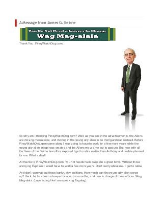 A Message from James G. Beirne




Thank You PinoyWatchDog.com.




So why am I thanking PinoyWatchDog.com? Well, as you see in the advertisements, the Allens
are moving me out now, and moving in the young atty allen to be the figurehead instead. Before
PinoyWatchDog.com came along I was going to have to work for a few more years while the
young atty allen image was created and the Allens moved me out to pasture. But now with all
the flaws of the Beirne law office exposed I get to retire earlier than Anthony and Luchie planned
for me. What a deal!

All thanks to PinoyWatchDog.com. You hot heads have done me a great favor. Without those
annoying Exposes I would have to work a few more years. Don’t worry about me. I get to retire.

And don’t worry about those bankruptcy petitions. How much can the young atty allen screw
up? Heck, he has been a lawyer for about six months, and now in charge of three offices. Wag
Mag-alala. (Love acting like I am speaking Tagalog).
 