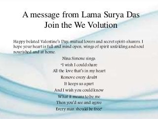 A message from Lama Surya Das
Join the We Volution
Happy belated Valentine’s Day, mutual lovers and secret spirit-sharers. I
hope your heart is full and mind open, wings of spirit unfolding and soul
nourished and at home.
Nina Simone sings:
“I wish I could share
All the love that’s in my heart
Remove every doubt
It keeps us apart
And I wish you could know
What it means to be me
Then you’d see and agree
Every man should be free”
 