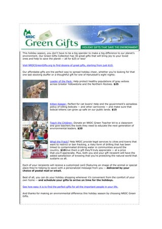 This holiday season, you don’t have to be a big spender to make a big difference to our planet’s
environment. Our Green Gifts Collection has 30 great gifts that will bring joy to your loved
ones and help to save the planet -- all for $25 or less!

Visit NRDCGreenGifts.org to find dozens of great gifts, starting from just $10.

Our affordable gifts are the perfect way to spread holiday cheer, whether you’re looking for that
one last stocking stuffer or a thoughtful gift for one of Hanukkah’s eight nights:

                        Leader of the Pack: Help protect healthy populations of gray wolves
                        across Greater Yellowstone and the Northern Rockies. $25




                        Kitten Keeper: Perfect for cat lovers! Help end the government’s senseless
                        policy of killing bobcats -- and other carnivores -- and make sure that
                        bobcat kittens can grow up safe on our public lands. $15




                        Teach the Children: Donate an NRDC Green Teacher kit to a classroom
                        and give teachers the tools they need to educate the next generation of
                        environmental leaders. $20




                        What the Frack? Help NRDC provide legal services to cities and towns that
                        want to restrict or ban fracking, a risky form of drilling that has been
                        linked to contaminated drinking water in communities around the
                        country. $10Give them a gift they’ll truly appreciate -- at a price
                        that you’ll appreciate. Plus, both you and your gift recipient will have the
                        added satisfaction of knowing that you’re protecting the natural world that
                        sustains us all.

Each of your recipients will receive a customized card (featuring an image of the animal or special
place they’re helping to save) with a personalized message from you -- delivered by your
choice of postal mail or email.

Best of all, you can do your holiday shopping whenever it’s convenient from the comfort of your
own home -- and schedule your gifts to arrive on time for the holidays.

See how easy it is to find the perfect gifts for all the important people in your life.

And thanks for making an environmental difference this holiday season by choosing NRDC Green
Gifts.
 