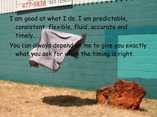 I am good at what I do. I am predictable, consistent, flexible, fluid,   accurate and timely.  You can always depend on me to give you exactly what   you ask for when the timing is right.   