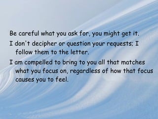Be careful what you ask for, you might get it. I don't decipher or   question your requests; I follow them to the letter.  I am compelled to   bring to you all that matches what you focus on, regardless of how that   focus causes you to   feel.   