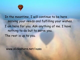 In the meantime, I will continue to be here serving your needs and   fulfilling your wishes.  I am here for you. Ask anything of me. I have   nothing to do but to serve you.  The rest is up to you. www.slideshare.net/vusa 