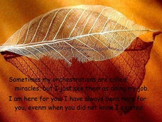 Sometimes my orchestrations are calle d  miracles, but I just see them as   doing my job.  I am here for you. I have always been here for you, even m  when you did not know I existed.   